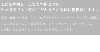 上質な時間を、上質な空間と友に。Bar祇園では上質なこだわりをお客様に提供いたします。京都・祇園の四条通、ホテル地下のトラディショナルバーです。厳選されたお酒とともに、上質な時間を。1974年のオープンから一貫してお客様一人ひとりがくつろげる空間を提供しています。